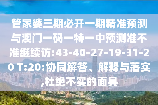 管家婆三期必開一期精準(zhǔn)預(yù)測與澳門一碼一特一中預(yù)測準(zhǔn)不準(zhǔn)繼續(xù)訪:43-40-27-19-31-20 T:20:協(xié)同解答、解釋與落實,杜絕不實的面具