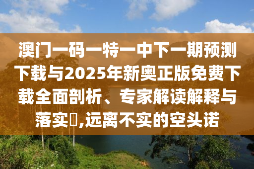 澳門一碼一特一中下一期預(yù)測下載與2025年新奧正版免費下載全面剖析、專家解讀解釋與落實?,遠離不實的空頭諾