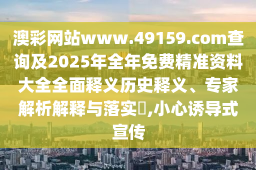 澳彩網(wǎng)站www.49159.соm查詢及2025年全年免費(fèi)精準(zhǔn)資料大全全面釋義歷史釋義、專家解析解釋與落實(shí)?,小心誘導(dǎo)式宣傳