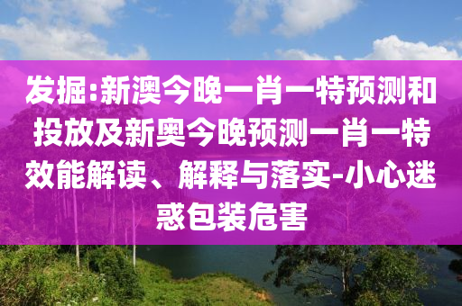 發(fā)掘:新澳今晚一肖一特預測和投放及新奧今晚預測一肖一特效能解讀、解釋與落實-小心迷惑包裝危害