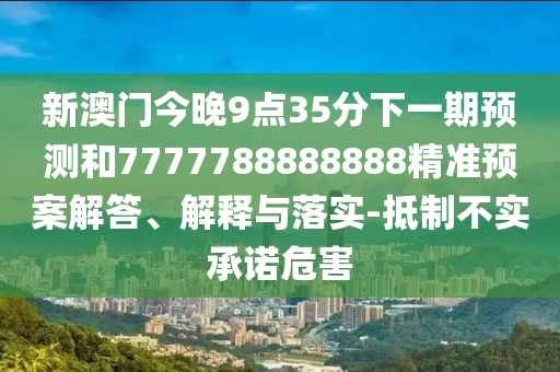 新澳門今晚9點35分下一期預(yù)測和7777788888888精準(zhǔn)預(yù)案解答、解釋與落實-抵制不實承諾危害