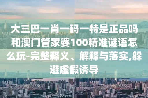 大三巴一肖一碼一特是正品嗎和澳門管家婆100精準(zhǔn)謎語怎么玩-完整釋義、解釋與落實(shí),躲避虛假誘導(dǎo)