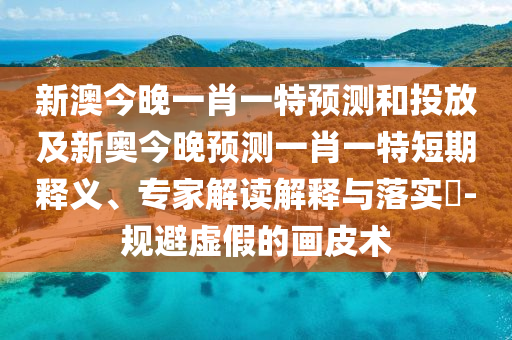 新澳今晚一肖一特預測和投放及新奧今晚預測一肖一特短期釋義、專家解讀解釋與落實?-規(guī)避虛假的畫皮術