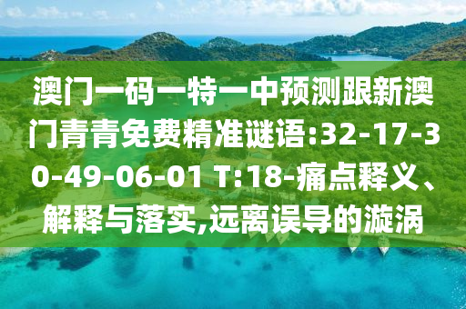 澳門一碼一特一中預(yù)測(cè)跟新澳門青青免費(fèi)精準(zhǔn)謎語(yǔ):32-17-30-49-06-01 T:18-痛點(diǎn)釋義、解釋與落實(shí),遠(yuǎn)離誤導(dǎo)的漩渦