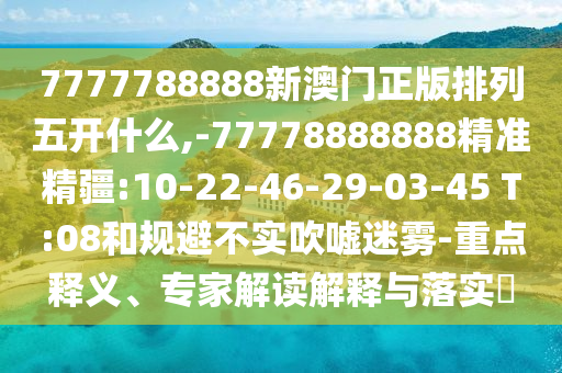 7777788888新澳門正版排列五開(kāi)什么,-77778888888精準(zhǔn)精疆:10-22-46-29-03-45 T:08和規(guī)避不實(shí)吹噓迷霧-重點(diǎn)釋義、專家解讀解釋與落實(shí)?
