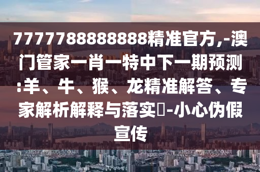 7777788888888精準(zhǔn)官方,-澳門管家一肖一特中下一期預(yù)測(cè):羊、牛、猴、龍精準(zhǔn)解答、專家解析解釋與落實(shí)?-小心偽假宣傳