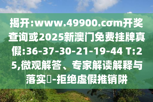 揭開:www.49900.cσm開獎查詢或2025新澳門免費掛牌真假:36-37-30-21-19-44 T:25,微觀解答、專家解讀解釋與落實?-拒絕虛假推銷阱