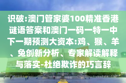 識破:澳門管家婆100精準(zhǔn)香港謎語答案和澳門一碼一特一中下一期預(yù)測大資本:雞、猴、羊、兔創(chuàng)新分析、專家解讀解釋與落實-杜絕欺詐的巧言辭