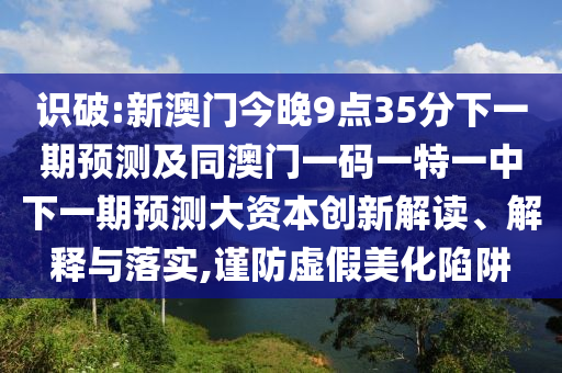 識破:新澳門今晚9點(diǎn)35分下一期預(yù)測及同澳門一碼一特一中下一期預(yù)測大資本創(chuàng)新解讀、解釋與落實(shí),謹(jǐn)防虛假美化陷阱