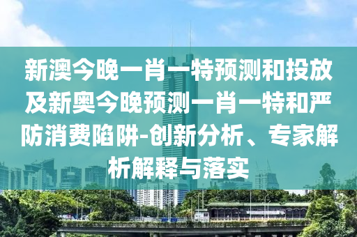 新澳今晚一肖一特預測和投放及新奧今晚預測一肖一特和嚴防消費陷阱-創(chuàng)新分析、專家解析解釋與落實