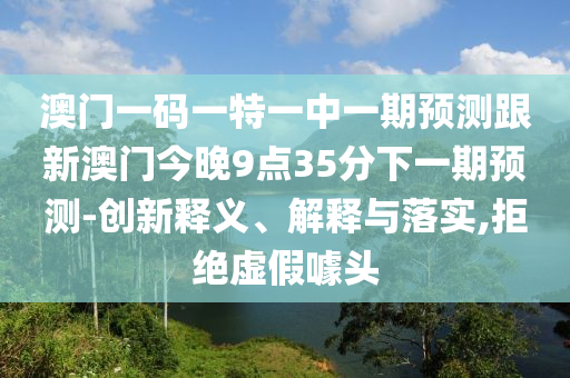 澳門一碼一特一中一期預測跟新澳門今晚9點35分下一期預測-創(chuàng)新釋義、解釋與落實,拒絕虛假噱頭