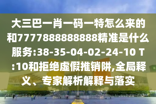 大三巴一肖一碼一特怎么來(lái)的和7777888888888精準(zhǔn)是什么服務(wù):38-35-04-02-24-10 T:10和拒絕虛假推銷阱,全局釋義、專家解析解釋與落實(shí)