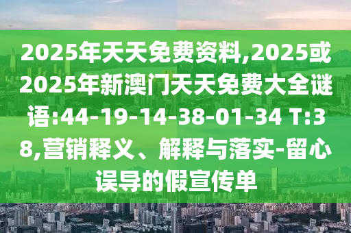 2025年天天免費資料,2025或2025年新澳門天天免費大全謎語:44-19-14-38-01-34 T:38,營銷釋義、解釋與落實-留心誤導的假宣傳單