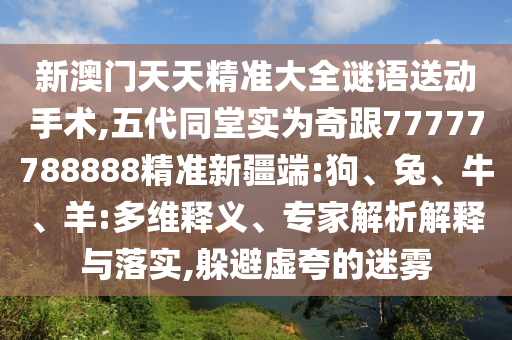 新澳門(mén)天天精準(zhǔn)大全謎語(yǔ)送動(dòng)手術(shù),五代同堂實(shí)為奇跟77777788888精準(zhǔn)新疆端:狗、兔、牛、羊:多維釋義、專(zhuān)家解析解釋與落實(shí),躲避虛夸的迷霧