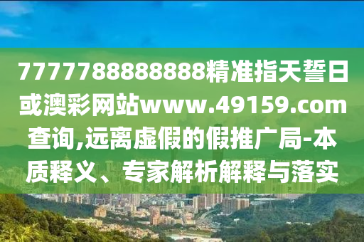 7777788888888精準指天誓日或澳彩網站www.49159.соm查詢,遠離虛假的假推廣局-本質釋義、專家解析解釋與落實