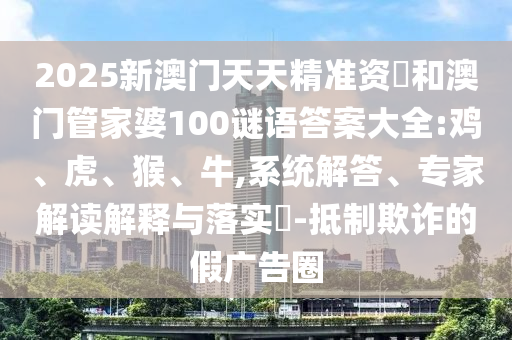 2025新澳門(mén)天天精準(zhǔn)資枓和澳門(mén)管家婆100謎語(yǔ)答案大全:雞、虎、猴、牛,系統(tǒng)解答、專(zhuān)家解讀解釋與落實(shí)?-抵制欺詐的假?gòu)V告圈