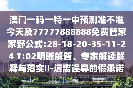 澳門一碼一特一中預(yù)測(cè)準(zhǔn)不準(zhǔn)今天及77777888888免費(fèi)管家家野公式:28-18-20-35-11-24 T:02明晰解答、專家解讀解釋與落實(shí)?-遠(yuǎn)離誤導(dǎo)的假承諾
