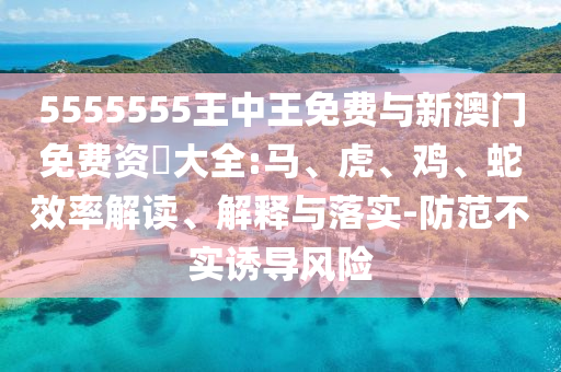 5555555王中王免費與新澳門免費資枓大全:馬、虎、雞、蛇效率解讀、解釋與落實-防范不實誘導風險