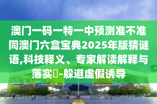 澳門一碼一特一中預測準不準同澳門六盒寶典2025年版猜謎語,科技釋義、專家解讀解釋與落實?-躲避虛假誘導