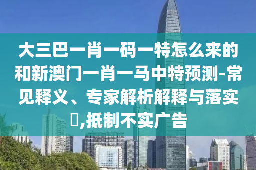 大三巴一肖一碼一特怎么來的和新澳門一肖一馬中特預(yù)測-常見釋義、專家解析解釋與落實?,抵制不實廣告