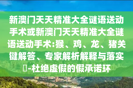 新澳門天天精準(zhǔn)大全謎語送動手術(shù)或新澳門天天精準(zhǔn)大全謎語送動手術(shù):猴、雞、龍、豬關(guān)鍵解答、專家解析解釋與落實(shí)?-杜絕虛假的假承諾環(huán)