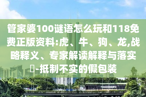 管家婆100謎語怎么玩和118免費正版資料:虎、牛、狗、龍,戰(zhàn)略釋義、專家解讀解釋與落實?-抵制不實的假包裝