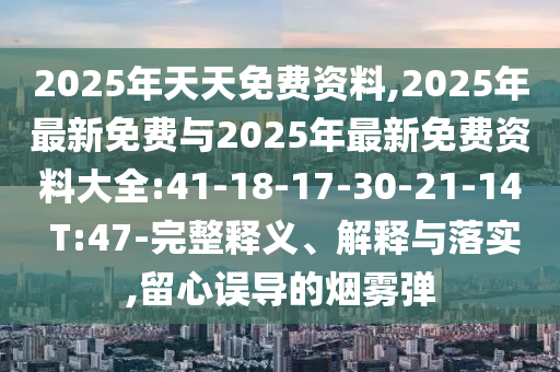 2025年天天免費(fèi)資料,2025年最新免費(fèi)與2025年最新免費(fèi)資料大全:41-18-17-30-21-14 T:47-完整釋義、解釋與落實(shí),留心誤導(dǎo)的煙霧彈