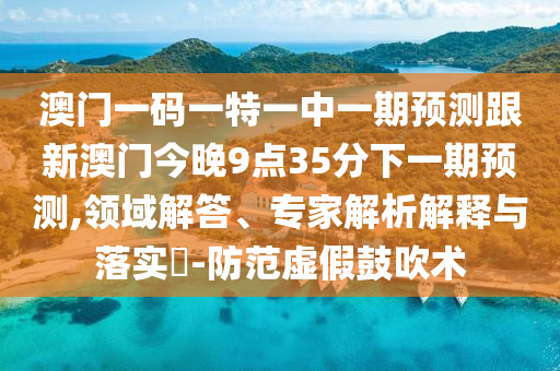 澳門一碼一特一中一期預測跟新澳門今晚9點35分下一期預測,領(lǐng)域解答、專家解析解釋與落實?-防范虛假鼓吹術(shù)