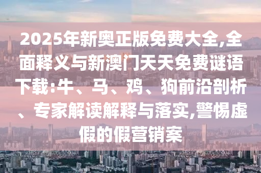 2025年新奧正版免費(fèi)大全,全面釋義與新澳門天天免費(fèi)謎語下載:牛、馬、雞、狗前沿剖析、專家解讀解釋與落實(shí),警惕虛假的假營(yíng)銷案