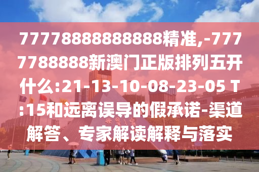 77778888888888精準,-7777788888新澳門正版排列五開什么:21-13-10-08-23-05 T:15和遠離誤導的假承諾-渠道解答、專家解讀解釋與落實