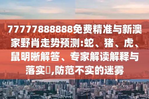 77777888888免費精準(zhǔn)與新澳家野肖走勢預(yù)測:蛇、豬、虎、鼠明晰解答、專家解讀解釋與落實?,防范不實的迷霧