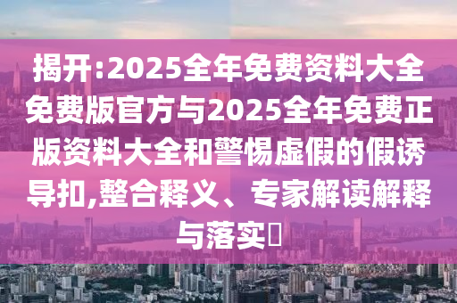 揭開:2025全年免費資料大全免費版官方與2025全年免費正版資料大全和警惕虛假的假誘導(dǎo)扣,整合釋義、專家解讀解釋與落實?
