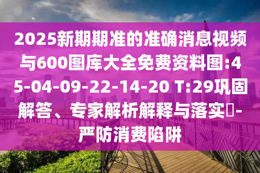 2025新期期準的準確消息視頻與600圖庫大全免費資料圖:45-04-09-22-14-20 T:29鞏固解答、專家解析解釋與落實?-嚴防消費陷阱