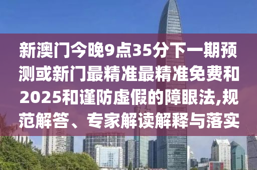 新澳門(mén)今晚9點(diǎn)35分下一期預(yù)測(cè)或新門(mén)最精準(zhǔn)最精準(zhǔn)免費(fèi)和2025和謹(jǐn)防虛假的障眼法,規(guī)范解答、專(zhuān)家解讀解釋與落實(shí)
