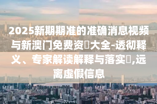 2025新期期準(zhǔn)的準(zhǔn)確消息視頻與新澳門免費(fèi)資枓大全-透徹釋義、專家解讀解釋與落實(shí)?,遠(yuǎn)離虛假信息