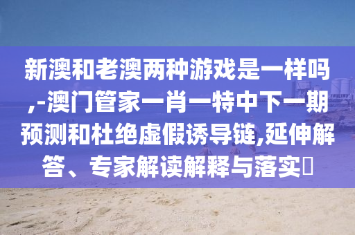 新澳和老澳兩種游戲是一樣嗎,-澳門管家一肖一特中下一期預(yù)測和杜絕虛假誘導(dǎo)鏈,延伸解答、專家解讀解釋與落實?