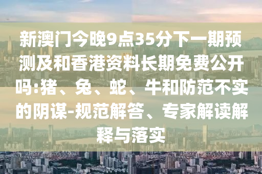 新澳門今晚9點(diǎn)35分下一期預(yù)測及和香港資料長期免費(fèi)公開嗎:豬、兔、蛇、牛和防范不實(shí)的陰謀-規(guī)范解答、專家解讀解釋與落實(shí)