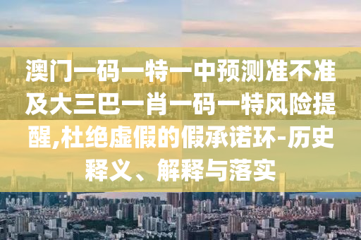 澳門一碼一特一中預(yù)測準(zhǔn)不準(zhǔn)及大三巴一肖一碼一特風(fēng)險提醒,杜絕虛假的假承諾環(huán)-歷史釋義、解釋與落實