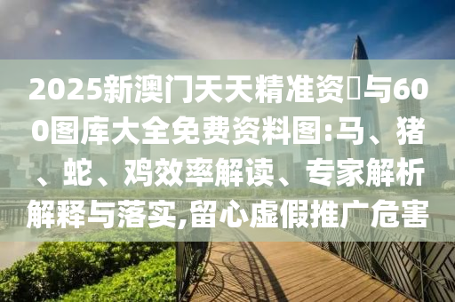 2025新澳門天天精準(zhǔn)資枓與600圖庫大全免費(fèi)資料圖:馬、豬、蛇、雞效率解讀、專家解析解釋與落實(shí),留心虛假推廣危害