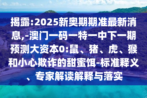 揭露:2025新奧期期準(zhǔn)最新消息,-澳門一碼一特一中下一期預(yù)測大資本0:鼠、豬、虎、猴和小心欺詐的甜蜜餌-標(biāo)準(zhǔn)釋義、專家解讀解釋與落實(shí)