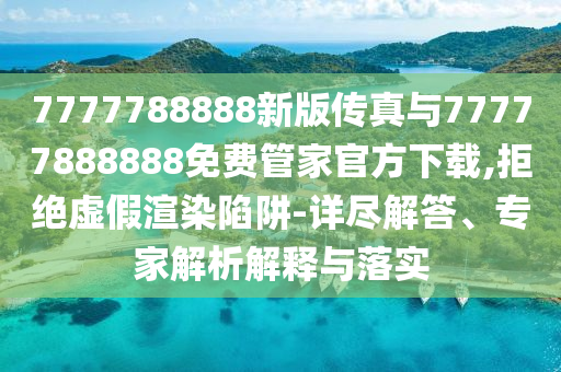 7777788888新版?zhèn)髡媾c77777888888免費(fèi)管家官方下載,拒絕虛假渲染陷阱-詳盡解答、專家解析解釋與落實(shí)